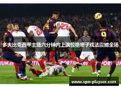 多夫比克西甲主场六分钟内上演惊艳帽子戏法震撼全场