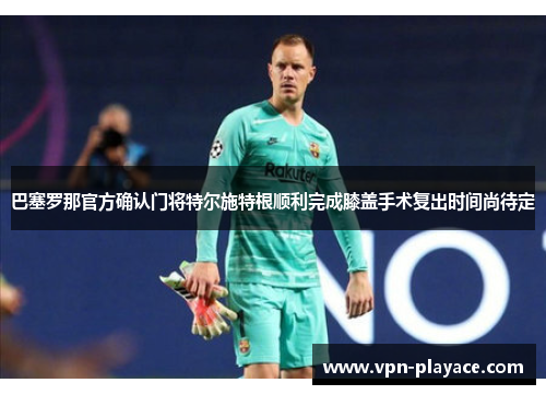 巴塞罗那官方确认门将特尔施特根顺利完成膝盖手术复出时间尚待定