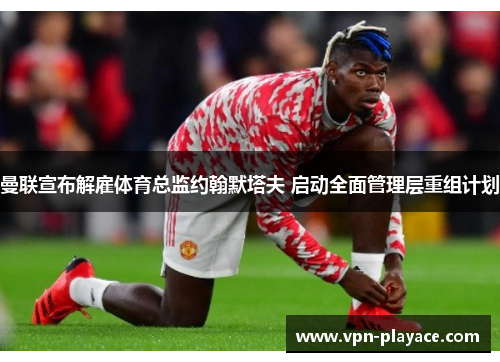 曼联宣布解雇体育总监约翰默塔夫 启动全面管理层重组计划