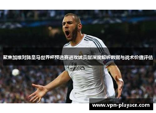聚焦加维对阵皇马世界杯预选赛进攻端贡献深度解析数据与战术价值评估