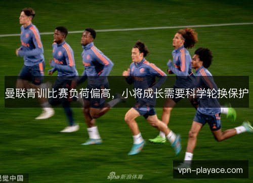 曼联青训比赛负荷偏高，小将成长需要科学轮换保护